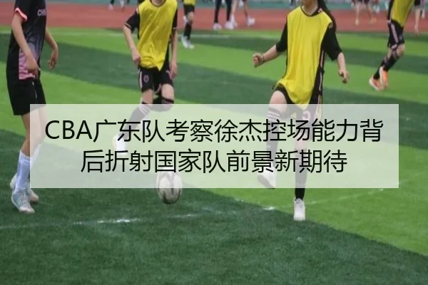 CBA广东队考察徐杰控场能力背后折射国家队前景新期待