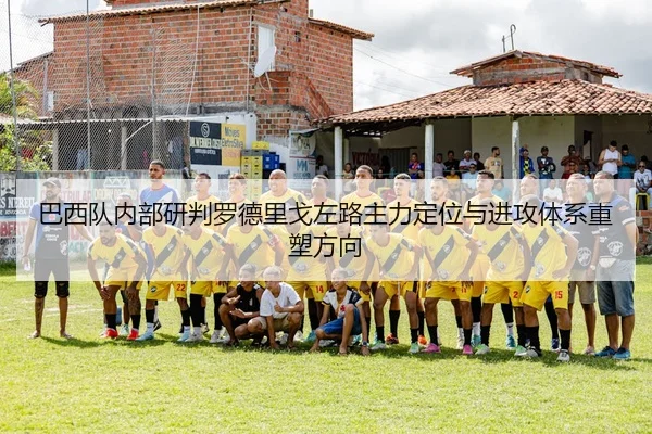 巴西队内部研判罗德里戈左路主力定位与进攻体系重塑方向