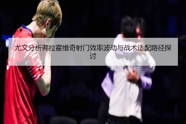 尤文分析弗拉霍维奇射门效率波动与战术适配路径探讨