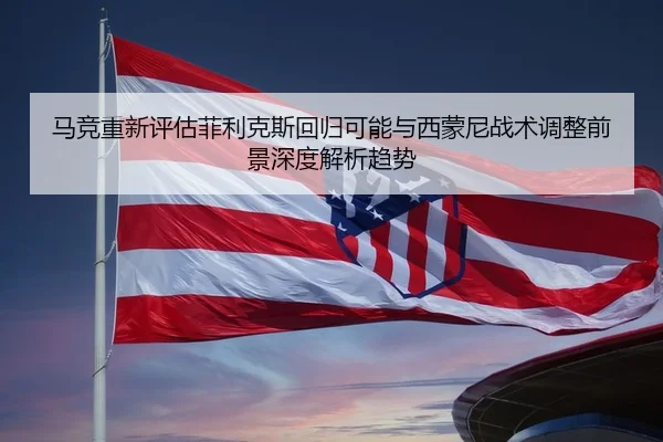 马竞重新评估菲利克斯回归可能与西蒙尼战术调整前景深度解析趋势