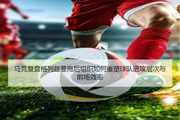 马竞复盘格列兹曼拖后组织如何重塑球队进攻层次与前场效率