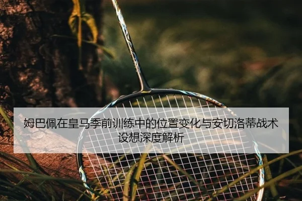 姆巴佩在皇马季前训练中的位置变化与安切洛蒂战术设想深度解析