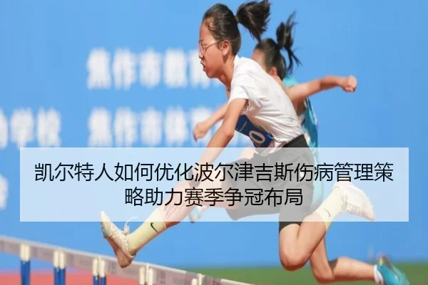 凯尔特人如何优化波尔津吉斯伤病管理策略助力赛季争冠布局