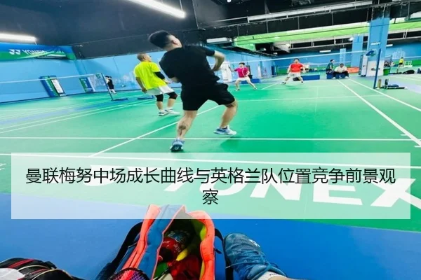 曼联梅努中场成长曲线与英格兰队位置竞争前景观察