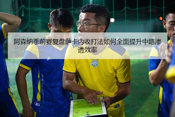 阿森纳季前赛复盘萨卡内收打法如何全面提升中路渗透效率