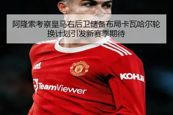 阿隆索考察皇马右后卫储备布局卡瓦哈尔轮换计划引发新赛季期待